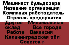 Машинист бульдозера › Название организации ­ Компания-работодатель › Отрасль предприятия ­ Другое › Минимальный оклад ­ 1 - Все города Работа » Вакансии   . Калининградская обл.,Советск г.